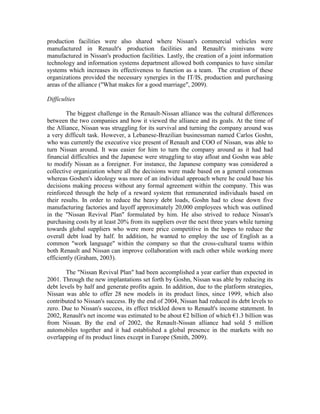 production facilities were also shared where Nissan's commercial vehicles were
manufactured in Renault's production facilities and Renault's minivans were
manufactured in Nissan's production facilities. Lastly, the creation of a joint information
technology and information systems department allowed both companies to have similar
systems which increases its effectiveness to function as a team. The creation of these
organizations provided the necessary synergies in the IT/IS, production and purchasing
areas of the alliance ("What makes for a good marriage", 2009).

Difficulties

        The biggest challenge in the Renault-Nissan alliance was the cultural differences
between the two companies and how it viewed the alliance and its goals. At the time of
the Alliance, Nissan was struggling for its survival and turning the company around was
a very difficult task. However, a Lebanese-Brazilian businessman named Carlos Goshn,
who was currently the executive vice present of Renault and COO of Nissan, was able to
turn Nissan around. It was easier for him to turn the company around as it had had
financial difficulties and the Japanese were struggling to stay afloat and Goshn was able
to modify Nissan as a foreigner. For instance, the Japanese company was considered a
collective organization where all the decisions were made based on a general consensus
whereas Goshen's ideology was more of an individual approach where he could base his
decisions making process without any formal agreement within the company. This was
reinforced through the help of a reward system that remunerated individuals based on
their results. In order to reduce the heavy debt loads, Goshn had to close down five
manufacturing factories and layoff approximately 20,000 employees which was outlined
in the "Nissan Revival Plan" formulated by him. He also strived to reduce Nissan's
purchasing costs by at least 20% from its suppliers over the next three years while turning
towards global suppliers who were more price competitive in the hopes to reduce the
overall debt load by half. In addition, he wanted to employ the use of English as a
common "work language" within the company so that the cross-cultural teams within
both Renault and Nissan can improve collaboration with each other while working more
efficiently (Graham, 2003).

        The "Nissan Revival Plan" had been accomplished a year earlier than expected in
2001. Through the new implantations set forth by Goshn, Nissan was able by reducing its
debt levels by half and generate profits again. In addition, due to the platform strategies,
Nissan was able to offer 28 new models in its product lines, since 1999, which also
contributed to Nissan's success. By the end of 2004, Nissan had reduced its debt levels to
zero. Due to Nissan's success, its effect trickled down to Renault's income statement. In
2002, Renault's net income was estimated to be about €2 billion of which €1.3 billion was
from Nissan. By the end of 2002, the Renault-Nissan alliance had sold 5 million
automobiles together and it had established a global presence in the markets with no
overlapping of its product lines except in Europe (Smith, 2009).
 