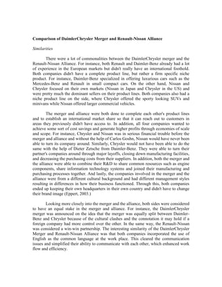 Comparison of DaimlerChrysler Merger and Renault-Nissan Alliance

Similarities

       There were a lot of commonalities between the DaimlerChrysler merger and the
Renault-Nissan Alliance. For instance, both Renault and Daimler-Benz already had a lot
of experience in the European markets but didn't really have an international foothold.
Both companies didn't have a complete product line, but rather a firm specific niche
product. For instance, Daimler-Benz specialized in offering luxurious cars such as the
Mercedes-Benz and Renault in small compact cars. On the other hand, Nissan and
Chrysler focused on their own markets (Nissan in Japan and Chrysler in the US) and
were pretty much the dominant sellers on their product lines. Both companies also had a
niche product line on the side, where Chrysler offered the sporty looking SUVs and
minivans while Nissan offered larger commercial vehicles.

        The merger and alliance were both done to complete each other's product lines
and to establish an international market share so that it can reach out to customers in
areas they previously didn't have access to. In addition, all four companies wanted to
achieve some sort of cost savings and generate higher profits through economies of scale
and scope. For instance, Chrysler and Nissan was in serious financial trouble before the
merger and alliance and without the help of Carlos Goshn, Nissan would have never been
able to turn its company around. Similarly, Chrysler would not have been able to do the
same with the help of Dieter Zetsche from Daimler-Benz. They were able to turn their
partner's companies around through major layoffs, closing down manufacturing facilities,
and decreasing the purchasing costs from their suppliers. In addition, both the merger and
the alliance were able to combine their R&D to share common resources such as engine
components, share information technology systems and joined their manufacturing and
purchasing processes together. And lastly, the companies involved in the merger and the
alliance were from a different cultural background and had different management styles
resulting in differences in how their business functioned. Through this, both companies
ended up keeping their own headquarters in their own country and didn't have to change
their brand image (Eppert, 2003.)

        Looking more closely into the merger and the alliance, both sides were considered
to have an equal stake in the merger and alliance. For instance, the DaimlerChrysler
merger was announced on the idea that the merger was equally split between Daimler-
Benz and Chrysler because of the cultural clashes and the connotation it may hold if a
foreign company had more control over the other. In the same way, the Renault-Nissan
was considered a win-win partnership. The interesting similarity of the DaimlerChrysler
Merger and Renault-Nissan Alliance was that both companies incorporated the use of
English as the common language at the work place. This cleared the communication
issues and simplified their ability to communicate with each other, which enhanced work
flow and efficiency.
 