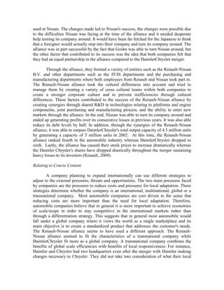 used at Nissan. The changes made led to Nissan's success, the changes were possible due
to the difficulties Nissan was facing at the time of the alliance and it needed desperate
help turning its company around. It would have been far fetched for the Japanese to think
that a foreigner would actually step into their company and turn its company around. The
alliance was in part successful by the fact that Goshn was able to turn Nissan around, but
the other factor that contributed to its success was the idea that both companies felt that
they had an equal partnership in the alliance compared to the DaimlerChrysler merger.

        Through the alliance, they formed a variety of entities such as the Renault-Nissan
B.V. and other departments such as the IT/IS departments and the purchasing and
manufacturing departments where both employees from Renault and Nissan took part in.
The Renault-Nissan alliance took the cultural differences into account and tried to
manage them by creating a variety of cross cultural teams within both companies to
create a stronger corporate culture and to prevent inefficiencies through cultural
differences. These factors contributed to the success of the Renault-Nissan alliance by
creating synergies through shared R&D in technologies relating to platforms and engine
components, joint purchasing and manufacturing process, and the ability to enter new
markets through the alliance. In the end, Nissan was able to turn its company around and
ended up generating profits over its consecutive losses in previous years. It was also able
reduce its debt levels by half. In addition, through the synergies of the Renault-Nissan
alliance, it was able to surpass DaimlerChrysler's total output capacity of 4.5 million units
by generating a capacity of 5 million units in 2002. At this time, the Renault-Nissan
alliance ranked fourth in the automobile industry whereas DaimlerChrysler dropped to
sixth. Lastly, the alliance has caused their stock prices to increase dramatically whereas
the Daimler Chrysler's shares have dropped drastically throughout the merger sustaining
heavy losses to its investors (Renault, 2009).

Relating to Course Content

        A company planning to expand internationally can use different strategies to
adjust to the external pressures, threats and opportunities. The two main pressures faced
by companies are the pressures to reduce costs and pressures for local adaptation. These
strategies determine whether the company is an international, multinational, global or a
transnational company. Most automobile companies are cost driven in the sense that
reducing costs are more important than the need for local adaptation. Therefore,
automobile companies believe that in general it is more important to achieve economies
of scale/scope in order to stay competitive in the international markets rather than
through a differentiation strategy. This suggests that in general most automobile would
fall under a global company where it views the world as a single marketplace and its
main objective is to create a standardized product that addresses the customer's needs.
The Renault-Nissan alliance seems to have used a different approach. The Renault-
Nissan alliance seemed to fit the characteristics of a transnational company while
DaimlerChrysler fit more as a global company. A transnational company combines the
benefits of global scale efficiencies with benefits of local responsiveness. For instance,
Daimler and Chrysler had two headquarters even after the merger with Daimler making
changes necessary to Chrysler. They did not take into consideration of what their local
 