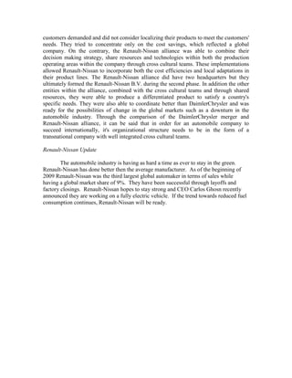 customers demanded and did not consider localizing their products to meet the customers'
needs. They tried to concentrate only on the cost savings, which reflected a global
company. On the contrary, the Renault-Nissan alliance was able to combine their
decision making strategy, share resources and technologies within both the production
operating areas within the company through cross cultural teams. These implementations
allowed Renault-Nissan to incorporate both the cost efficiencies and local adaptations in
their product lines. The Renault-Nissan alliance did have two headquarters but they
ultimately formed the Renault-Nissan B.V. during the second phase. In addition the other
entities within the alliance, combined with the cross cultural teams and through shared
resources, they were able to produce a differentiated product to satisfy a country's
specific needs. They were also able to coordinate better than DaimlerChrysler and was
ready for the possibilities of change in the global markets such as a downturn in the
automobile industry. Through the comparison of the DaimlerChrysler merger and
Renault-Nissan alliance, it can be said that in order for an automobile company to
succeed internationally, it's organizational structure needs to be in the form of a
transnational company with well integrated cross cultural teams.

Renault-Nissan Update

        The automobile industry is having as hard a time as ever to stay in the green.
Renault-Nissan has done better then the average manufacturer. As of the beginning of
2009 Renault-Nissan was the third largest global automaker in terms of sales while
having a global market share of 9%. They have been successful through layoffs and
factory closings. Renault-Nissan hopes to stay strong and CEO Carlos Ghosn recently
announced they are working on a fully electric vehicle. If the trend towards reduced fuel
consumption continues, Renault-Nissan will be ready.
 