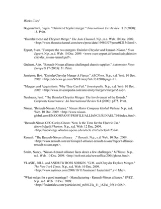 Works Cited

Bogenschutz, Eugen. "Daimler-Chrysler merger." International Tax Review 11.2 (2000):
       15. Print.

"Daimler-Benz and Chrysler Merge." The Auto Channel. N.p., n.d. Web. 10 Dec. 2009.
       <http://www.theautochannel.com/news/press/date/19980507/press012154.html>.

Eppert, Sven. "Compare the two mergers: Daimler-Chrysler and Renault-Nissan." Sven
        Eppert. N.p., n.d. Web. 10 Dec. 2009. <www.sven-eppert.de/downloads/daimler-
        chrysler_nissan-renault.pdf>.

Graham, Alex. "Renault-Nissan alliance challenged chassis supplier." Automotive News
      Europe 8.17 (2003): 51. Print.

Jamieson, Bob. "DaimlerChrysler Merger A Fiasco." ABCNews. N.p., n.d. Web. 10 Dec.
       2009. <http://abcnews.go.com/WNT/story?id=131280&page=1>.

"Mergers and Acquisitions: Why They Can Fail." Investopedia. N.p., n.d. Web. 10 Dec.
       2009. <http://www.investopedia.com/university/mergers/mergers5.asp>.

Neubauer, Fred. "The Daimler/Chrysler Merger: The Involvement of the Boards."
       Corporate Governance: An International Review 8.4 (2000): p375. Print.

Nissan. "Renault-Nissan Alliance." Nissan Motor Company Global Website. N.p., n.d.
        Web. 10 Dec. 2009. <http://www.nissan-
        global.com/EN/COMPANY/PROFILE/ALLIANCE/RENAULT01/index.html>.

"Renault-Nissan CEO Carlos Ghosn: 'Now Is the Time for the Electric Car."
       Knowledge@Wharton. N.p., n.d. Web. 12 Dec. 2009.
       <http://knowledge.wharton.upenn.edu/article.cfm?articleid=2364>.

Renault. "The Renault-Nissan alliance ." Renault. N.p., n.d. Web. 10 Dec. 2009.
        <http://www.renault.com/en/Groupe/l-alliance-renault-nissan/Pages/l-alliance-
        renault-nissan.aspx>.

Smith, Nancy. "Nissan-Renault alliance faces down a few challenges." MITnews. N.p.,
        n.d. Web. 10 Dec. 2009. <http://web.mit.edu/newsoffice/2004/ghosn.html>.

VLASIC, BILL, and ANDREW ROSS SORKIN. "G.M. and Chrysler Explore Merger."
      The New York Times. N.p., n.d. Web. 10 Dec. 2009.
      <http://www.nytimes.com/2008/10/11/business/11auto.html?_r=1&hp>.

"What makes for a good marriage? - Manufacturing - Renault-Nissan alliance." BNET.
       N.p., n.d. Web. 10 Dec. 2009.
       <http://findarticles.com/p/articles/mi_m3012/is_11_182/ai_95614088/>.
 