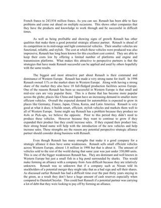 French francs to 243,934 million francs. As you can see. Renault has been able to face
problems and come out ahead on multiple occasions. This shows other companies that
they have the products and knowledge to work through and be successful in difficult
times.

        As well as being profitable and showing signs of growth Renault has other
qualities that make them a good potential strategic alliance partner. Renault is ahead of
its competition in its mid-range and light commercial vehicles. Their smaller vehicles are
functional, reliable, and stylish. The cost at which these vehicles were produced was also
impressive, Renault has long been known for this excellent cost control. They are able to
keep their costs low by offering a limited number of platforms and engine and
transmission platforms. What makes this attractive to perspective partners is that the
strategies that have made Renault successful can be applied and used by others hopefully
with the same results.

        The biggest and most attractive part about Renault is their command and
dominance of Western Europe. Renault has made a very strong name for itself. In 1998
Renault owned 11% or the market share in Western Europe. Along with having a strong
share of the market they also have 18 full-fledged production facilities across Europe.
One of the reasons Renault has been so successful in Western Europe is that small and
mid-size cars are very popular there. This is a theme that has become more popular
across the globe; places like China and Japan have an increasing demand in smaller more
efficient vehicles. Overall the expected demand for automobiles is expected to grow in
places like Germany, France, Japan, China, Korea, and Latin America. Renault is very
good at what it does; it builds smart, efficient, stylish vehicles and markets them well to
all of Western Europe. Some might say Renault has a problem because they produce no
4x4s or Pick-ups, we believe the opposite. Prior to this period they didn‟t need to
produce these vehicles. However because they want to continue to grow if they
expanded their product line they could increase sales. If they expand their product line,
their strong brand name will help with the introduction of the new vehicles and help
increase sales. These strengths are the reason any potential perspective strategic alliance
partner should consider doing business with Renault.

         Even though Renault has many strengths that make it a good company for a
strategic alliance it does have some weaknesses. Renault sells small efficient vehicles
across Western Europe, almost 1.8 million in 1998 but that is about it. The amount of
vehicles sold to the rest of the world during that same year was just under 330,000 units.
This is one of the bigger weaknesses Renault has. They are dominant and well known in
Western Europe but just a small fish in a big pond surrounded by sharks. This would
make forming an alliance with a company from Asia difficult because they are relatively
unknown. Renault was so unknown that if a company such as Nissan told its
stockholders of a potential merger they might take that as a bad sign and sell their shares.
As discussed earlier Renault has had a difficult time over the past thirty years staying in
the green, as a result they don‟t have a huge amount of cash reserves especially when
compared to DaimlerChrysler. This could hurt Renault if a potential partner was carrying
a lot of debt that they were looking to pay off by forming an alliance.
 