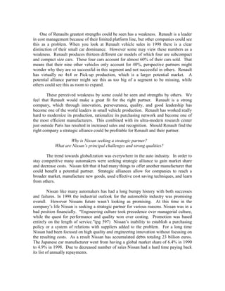 One of Renaults greatest strengths could be seen has a weakness. Renault is a leader
in cost management because of their limited platform line, but other companies could see
this as a problem. When you look at Renault vehicle sales in 1998 there is a clear
distinction of their small car dominance. However some may view these numbers as a
weakness. Renault produces thirteen different car models of which four are subcompact
and compact size cars. These four cars account for almost 60% of their cars sold. That
means that their nine other vehicles only account for 40%, perspective partners might
wonder why they are so successful in this segment and not successful in others. Renault
has virtually no 4x4 or Pick-up production, which is a larger potential market. A
potential alliance partner might see this as too big of a segment to be missing, while
others could see this as room to expand.

        These perceived weakness by some could be seen and strengths by others. We
feel that Renault would make a great fit for the right partner. Renault is a strong
company, which through innovation, perseverance, quality, and good leadership has
become one of the world leaders in small vehicle production. Renault has worked really
hard to modernize its production, rationalize its purchasing network and become one of
the most efficient manufacturers. This combined with its ultra-modern research center
just outside Paris has resulted in increased sales and recognition. Should Renault find the
right company a strategic alliance could be profitable for Renault and their partner.

                    Why is Nissan seeking a strategic partner?
            What are Nissan’s principal challenges and strong qualities?

       The trend towards globalization was everywhere in the auto industry. In order to
stay competitive many automakers were seeking strategic alliance to gain market share
and decrease costs. Nissan felt that it had many things to offer another manufacturer that
could benefit a potential partner. Strategic alliances allow for companies to reach a
broader market, manufacture new goods, used effective cost saving techniques, and learn
from others.

          Nissan like many automakers has had a long bumpy history with both successes
and failures. In 1998 the industrial outlook for the automobile industry was promising
overall. However Nissans future wasn‟t looking as promising. At this time in the
company‟s life Nissan is seeking a strategic partner for various reasons. Nissan was in a
bad position financially. “Engineering culture took precedence over managerial culture,
while the quest for performance and quality won over costing. Promotion was based
entirely on the length of service.”(pg 597) Nissan‟s inability to establish a purchasing
policy or a system of relations with suppliers added to the problem. For a long time
Nissan had been focused on high quality and engineering innovation without focusing on
the resulting costs. As a result Nissan has accumulated debts totaling 23 billion euros.
The Japanese car manufacturer went from having a global market share of 6.4% in 1990
to 4.9% in 1998. Due to decreased number of sales Nissan had a hard time paying back
its list of annually repayments.
 