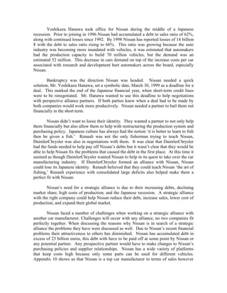 Yoshikazu Hanawa took office for Nissan during the middle of a Japanese
recession. Prior to joining in 1996 Nissan had accumulated a debt to sales ratio of 62%,
along with continued losses since 1992. By 1998 Nissan has reported losses of 14 billion
¥ with the debt to sales ratio rising to 66%. This ratio was growing because the auto
industry was becoming more inundated with vehicles, it was estimated that automakers
had the production capacity to build 70 million vehicles, but the demand was an
estimated 52 million. This decrease in cars demand on top of the increase costs per car
associated with research and development hurt automakers across the board, especially
Nissan.

        Bankruptcy was the direction Nissan was headed. Nissan needed a quick
solution, Mr. Yoshikazu Hanawa, set a symbolic date, March 30, 1999 as a deadline for a
deal. This marked the end of the Japanese financial year, when short-term credit lines
were to be renegotiated. Mr. Hanawa wanted to use this deadline to help negotiations
with perspective alliance partners. If both parties knew when a deal had to be made by
both companies would work more productively. Nissan needed a partner to bail them out
financially in the short term.

        Nissan didn‟t want to loose their identity. They wanted a partner to not only help
them financially but also allow them to help with restructuring the production system and
purchasing policy. Japanese culture has always had the notion „it is better to learn to fish
then be given a fish.‟ Renault was not the only fisherman trying to teach Nissan,
DaimlerChrysler was also in negotiations with them. It was clear that DaimlerChrysler
had the funds needed to help pay off Nissan‟s debts but it wasn‟t clear that they would be
able to help Nissan fix the problems that caused the debt in the first place. At this time it
seemed as though DaimlerChrysler wanted Nissan to help in its quest to take over the car
manufacturing industry. If DaimlerChrysler formed an alliance with Nissan, Nissan
could lose its Japanese identity. Renault believed that they could teach Nissan „the art of
fishing,‟ Renault experience with consolidated large deficits also helped make them a
perfect fit with Nissan.

       Nissan‟s need for a strategic alliance is due to their increasing debts, declining
market share, high costs of production, and the Japanese recession. A strategic alliance
with the right company could help Nissan reduce their debt, increase sales, lower cost of
production, and expand their global market.

        Nissan faced a number of challenges when working on a strategic alliance with
another car manufacturer. Challenges will occur with any alliance, no two companies fit
perfectly together. When discussing the reasons why Nissan is in search of a strategic
alliance the problems they have were discussed as well. Due to Nissan‟s recent financial
problems their attractiveness to others has diminished. Nissan has accumulated debt in
excess of 23 billion euros, this debt with have to be paid off at some point by Nissan or
any potential partner. Any prospective partner would have to make changes to Nissan‟s
purchasing policies and supplier relationships. Nissan has a wide variety of platforms
that keep costs high because only some parts can be used for different vehicles.
Appendix 10 shows us that Nissan is a top car manufacturer in terms of sales however
 