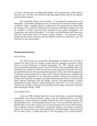 of Nissan‟s strong points is building high quality; 4x4s, pickup-trucks, utility vehicles,
and mini vans. For those who feel this is growing market Nissan could be an attractive
potential alliance partner.

        The automobile industry can be ruthless. It can affected by things that are not
foreseeable. Automobile manufacturers have to make decisions that allow them to adapt
to industry change. Strategic alliances are great ways for manufacturers to help combat
this changes in the market by reducing costs, improving technology, building cars with
the customer in mind, improving plant productivity and quality management, and
creating new and innovative products. As we have seen both Renault and Nissan have
room for improvement while still being a quality company. The potential synergy
between the two can be easily seen and once further research was conducted, it was very
clear the two were a good match.




Background information

About Chrysler

        By 1990, Chrysler was in the brink of bankruptcy, but Robert Lutz, the CEO of
Chrysler was able to turn its company around and even managed to prevent a hostile
takeover by Kirk Kerkorian (a Chrysler shareholder). By 1997, Chrysler had fully
recovered and had generated revenues of up to $57 billion and its operating profits were
estimated to be around $3.7 billion at the time. It has progressed to become one of the
most profitable and cost efficient automobile producers in the world. Chrysler specialized
in offering a unique product line of sports utility vehicles and minivans, combined with
popular designs demanded by the American consumers. Chrysler also offered other
product lines consisting of compact cars, jeeps and commercial vehicles, which were sold
under Chrysler, Plymouth, Jeep and Dodge. Chrysler sold approximately 3 million
automobiles in North America, which accounted to about 93% of its sales. However,
Chrysler was not able to reach out to the European/Asian markets at this time ("Daimler-
Benz and Chrysler Merge", 2009).

About Daimler-Benz

       Since the 1990's, Daimler-Benz has evolved from being a diversified industrial
conglomerate that offered products ranging from the Mercedes-Benz to the AEG
(weapons) to a solely automotive company under the new CEO, Juergen Schrempp. The
Mercedes-Benz was a very demanding luxury car line, it was seen to be the cash cow for
Daimler-Benz. It was also viewed as one of most luxurious cars in the world. Daimler-
Benz produced luxurious automobiles, commercial vehicles, and internal combustion
engines. It's sales revenues were generated mainly in Western Europe, which accounted
for over 60% of the 1.1 million cars sold in 1997 and roughly 25% in North America.
 