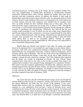 manufacturing process. Looking closer at the merger, the two companies product lines
were very complimentary as Daimler-Benz specialized in manufacturing luxurious
automobiles (Mercedes-Benz) while Chrysler matched the product lines with SUVs,
minivans, and other commercial vehicles. In addition, the majority of sales made by
Daimler-Benz came from Europe whereas Chrysler's sales was generated mainly in North
America. However, both companies did not have a strong grasp in the Asian markets nor
in South America. However, both companies were confident that its synergies would
drive up market demand for their combined product lines in these areas. They also
believed that the merger would create cost savings of $1.41 billion in 1999. Through the
cost savings in a joint research and development program and also through the combined
resources in purchasing and manufacturing. Afterwards, they believed that the cost
savings would accumulate to over $3 billion over the next couple years. Daimler-Benz
and Chrysler believed that they could achieve economies of scale through the joint efforts
of a variety of different projects. After the merger, DaimlerChrysler announced that their
revenues were estimated to be $132 billion with operating profits of about $8 billion
which placed them at third in the automobile industry. Through the merger,
DaimlerChrysler had sold 4.5 million automobiles by 1998 and they were ranked fifth in
sale of automobiles (Bogenschutz, 2000)

        Daimler-Benz and Chrysler were foreign to each other, the merger was signed
based on the agreement that it was essentially an equal merger to avoid cultural clashes.
In essence, both CEOs were considered the chairmen of DaimlerChrysler. Even though
DaimlerChrysler was incorporated in Germany, it had two different headquarters, one in
Germany and the other in Michigan. This was one of the reasons that contributed to the
failure of the DaimlerChrysler merger, 2 years later. By the end of 2000, Chrysler was
running a separate division without any synergies. The CEO of Daimler-Benz admitted
that the merger was actually an acquisition of Chrysler. By then, Chrysler began
sustaining heavy losses due to slow sales in the US and its product lines began to be
outdated and its products were constantly being challenged by its competitors. Daimler-
Benz tried to turn this around by implementing a $4 billion plan, outlined to shut down
manufacturing facilities and laid off many workers. The plan also included hiring a new
German CEO to run the Michigan headquarter. He brought 25 other German executives
to work with him. By 2002, two thirds of Chrysler's management (American managers)
had either resigned or been laid off (Neubauer, 2009).

Difficulties

        The events that led to the fall of DaimlerChrysler merger can be seen through the
cultural differences between the two companies. Initially, top executives underestimated
the cultural differences and didn't take into account of the problems it may cause.
Daimler-Benz business style was completely the opposite of Chrysler's. Daimler-Benz
operated at a very authoritative level and had a variety of hierarchy levels, which
contributed to the various divisions it had within the complex hierarchy. Its business had
a centralized bureaucracy where all decisions had to go through it. On the other hand,
Chrysler was more lenient with its decision making process and its decisions were made
faster than Daimler-Benz as it didn't have to go through a centralized administration.
 