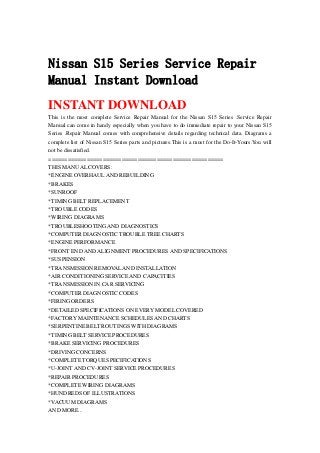 Nissan S15 Series Service Repair
Manual Instant Download
INSTANT DOWNLOAD
This is the most complete Service Repair Manual for the Nissan S15 Series .Service Repair
Manual can come in handy especially when you have to do immediate repair to your Nissan S15
Series .Repair Manual comes with comprehensive details regarding technical data. Diagrams a
complete list of Nissan S15 Series parts and pictures.This is a must for the Do-It-Yours.You will
not be dissatisfied.
=======================================================
THIS MANUAL COVERS:
*ENGINE OVERHAUL AND REBUILDING
*BRAKES
*SUNROOF
*TIMING BELT REPLACEMENT
*TROUBLE CODES
*WIRING DIAGRAMS
*TROUBLESHOOTING AND DIAGNOSTICS
*COMPUTER DIAGNOSTIC TROUBLE TREE CHARTS
*ENGINE PERFORMANCE
*FRONT END AND ALIGNMENT PROCEDURES AND SPECIFICATIONS
*SUSPENSION
*TRANSMISSION REMOVAL AND INSTALLATION
*AIR CONDITIONING SERVICE AND CAPACITIES
*TRANSMISSION IN CAR SERVICING
*COMPUTER DIAGNOSTIC CODES
*FIRING ORDERS
*DETAILED SPECIFICATIONS ON EVERY MODEL COVERED
*FACTORY MAINTENANCE SCHEDULES AND CHARTS
*SERPENTINE BELT ROUTINGS WITH DIAGRAMS
*TIMING BELT SERVICE PROCEDURES
*BRAKE SERVICING PROCEDURES
*DRIVING CONCERNS
*COMPLETE TORQUE SPECIFICATIONS
*U-JOINT AND CV-JOINT SERVICE PROCEDURES
*REPAIR PROCEDURES
*COMPLETE WIRING DIAGRAMS
*HUNDREDS OF ILLUSTRATIONS
*VACUUM DIAGRAMS
AND MORE...
 