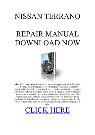NISSAN TERRANO

REPAIR MANUAL
DOWNLOAD NOW




Nissan Terrano / Mistral has never enjoyed the popularity of the Cherokee
     or the Land rover Discovery. It's a efficient and reasonably affordable
family and leisure 4x4, nonetheless. It lags behind the class leaders on rough
terrain, but its home ground and habits are more typically suburban area and
  towing a horse trailer or caravan - so macho ability is hardly an issue. The
  Mistral meets most needs as family transport, with five-door cars offering
 the best load flexibility plus potential seven seater accommodation. Styling
  is not to everyone's taste, but all models are reliable and increasingly good
                                       value.


            CLICK HERE
 