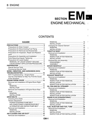 EM-1
ENGINE MECHANICAL
B ENGINE
CONTENTS
C
D
E
F
G
H
I
J
K
L
M
SECTION
A
EM
ENGINE MECHANICAL
KA24DE
PRECAUTIONS .......................................................... 5
Precautions for Drain Coolant .................................. 5
Precautions for Disconnecting Fuel Piping .............. 5
Precautions for Removal and Disassembly ............. 5
Precautions for Inspection, Repair and Replace-
ment ......................................................................... 5
Precautions for Assembly and Installation ............... 5
Parts Requiring Angular Tightening ......................... 5
Precautions for Liquid Gasket .................................. 6
REMOVAL OF LIQUID GASKET SEALING .......... 6
LIQUID GASKET APPLICATION PROCEDURE..... 6
PREPARATION ........................................................... 7
Special Service Tools ............................................... 7
Commercial Service Tools ........................................ 8
NOISE, VIBRATION, AND HARSHNESS (NVH)
TROUBLESHOOTING .............................................. 10
NVH Troubleshooting —Engine Noise ................... 10
Use the Chart Below to Help You Find the Cause
of the Symptom. ......................................................11
ENGINE ROOM COVER .......................................... 12
Removal and Installation of Engine Room Right
Side ........................................................................ 12
REMOVAL ........................................................... 12
INSTALLTION ..................................................... 12
Removal and Installation of Engine Room Rear
Cover ...................................................................... 12
REMOVAL ........................................................... 12
INSTALLATION ................................................... 13
DRIVE BELTS ........................................................... 14
Checking Drive Belts .............................................. 14
Tension Adjustment ................................................ 14
POWER STEERING PUMP BELT ...................... 14
AIR CONDITIONER COMPRESSOR BELT ....... 14
ALTERNATOR AND WATER PUMP BELT ......... 15
Removal and Installation ........................................ 15
REMOVAL ........................................................... 15
INSTALLATION ................................................... 15
AIR CLEANER AND AIR DUCT ............................... 16
Removal and Installation ........................................ 16
REMOVAL ........................................................... 16
INSTALLATION ................................................... 17
Changing Air Cleaner Element ............................... 18
REMOVAL ........................................................... 18
INSTALLATION ................................................... 18
THROTTLE BODY .................................................... 19
Removal and Installation ........................................ 19
REMOVAL ........................................................... 19
INSPECTION AFTER REMOVAL ....................... 20
INSTALLATION ................................................... 20
Disassembly and Assembly .................................... 20
DISASSEMBLY ................................................... 20
ASSEMBLY ......................................................... 20
INTAKE MANIFOLD ................................................. 21
Removal and Installation ........................................ 21
REMOVAL ........................................................... 21
INSPECTION AFTER REMOVAL ....................... 22
INSTALLATION ................................................... 22
EXHAUST MANIFOLD ............................................. 23
Removal and Installation ........................................ 23
REMOVAL ........................................................... 23
INSPECTION AFTER REMOVAL ....................... 24
INSTALLATION ................................................... 24
INSPECTION AFTER INSTALLATION ................ 24
OIL PAN AND OIL STRAINER ................................. 25
Removal and Installation ........................................ 25
REMOVAL ........................................................... 25
INSPECTION AFTER REMOVAL ....................... 25
INSTALLATION ................................................... 25
INSPECTION AFTER INSTALLATION ................ 26
SPARK PLUG (CONVENTIONAL) ........................... 27
Removal and Installation ........................................ 27
REMOVAL ........................................................... 27
INSPECTION AFTER REMOVAL ....................... 27
INSTALLATION ................................................... 27
FUEL INJECTOR AND FUEL TUBE ........................ 28
Removal and Installation ........................................ 28
REMOVAL ........................................................... 28
INSTALLATION ................................................... 29
INSPECTION AFTER INSTALLATION ................ 29
 