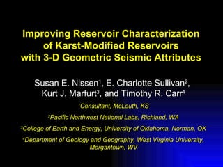 Improving Reservoir Characterization
     of Karst-Modified Reservoirs
with 3-D Geometric Seismic Attributes

       Susan E. Nissen1, E. Charlotte Sullivan2,
        Kurt J. Marfurt3, and Timothy R. Carr4
                      1
                       Consultant, McLouth, KS
            Pacific Northwest National Labs, Richland, WA
            2


College of Earth and Energy, University of Oklahoma, Norman, OK
3


4
    Department of Geology and Geography, West Virginia University,
                         Morgantown, WV
 