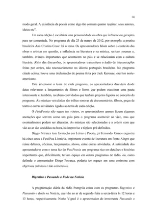 14

modo geral. A existência da poesia como algo tão comum quanto respirar, seus autores,
ideias etc”.
       Em cada edição é escolhida uma personalidade ou obra que influenciou gerações
para ser comentada. No programa do dia 23 de março de 2012, por exemplo, a poetisa
brasileira Ana Cristina Cesar foi o tema. Os apresentadores falam sobre o contexto das
obras e artistas em questão, a influência na literatura e na música, recitam poemas e,
também, eventos importantes que acontecem no país e se relacionam com a cultura
literária. Além das discussões, os apresentadores transmitem o áudio de interpretações
feitas por atores, não necessariamente no idioma português brasileiro. No programa
citado acima, houve uma declamação de poema feita por Jack Kerouac, escritor norte-
americano.
       Para selecionar o tema de cada programa, os apresentadores discutem desde
datas relevantes a lançamentos de filmes e livros que podem ocasionar uma pauta
interessante e, também, recebem convidados que tenham projetos ligados ao conceito do
programa. As músicas veiculadas são trilhas sonoras de documentários, filmes, peças de
teatro e outras atividades ligadas ao tema de cada edição.
       O PutzPoesia não segue um roteiro, os apresentadores apenas fazem algumas
anotações que servem como um guia para o programa acontecer ao vivo, mas que
eventualmente podem ser alteradas. As músicas são selecionadas e a ordem com que
vão ao ar são decididas na hora, há improviso e tópicos pré-definidos.
       Diego Petrarca tem formação em Letras e Poesia, já Fernando Ramos organiza
há cinco anos a FestiPoa Literária, importante evento de literatura em Porto Alegre que
reúne debates, oficinas, lançamentos, shows, entre outras atividades. A intimidade dos
apresentadores com o tema faz do PutzPoesia um programa rico em detalhes e histórias
importantes que, dificilmente, teriam espaço em outros programas de rádio, ou, como
defende o apresentador Diego Petrarca, poderia ter espaço em uma emissora com
objetivos culturais e não comerciais.


       Digestivo e Passando o Rodo na Notícia


       A programação diária da rádio Putzgrila conta com os programas Digestivo e
Passando o Rodo na Notícia, que vão ao ar de segunda-feira a sexta-feira às 12 horas e
13 horas, respectivamente. Netho Vignol é o apresentador do irreverente Passando o
 