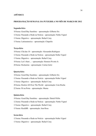 34

APÊNDICE


PROGRAMAÇÃO SEMANAL DA PUTZGRILA NO MÊS DE MARÇO DE 2012


Segunda-feira
10 horas: Good Day Sunshine – apresentação: Gilberto Six
12 horas: Passando o Rodo na Notícia – apresentação: Netho Vignol
13 horas: Digestivo – apresentação: Rafael Cony
15 horas: Latinoamerica – apresentação: Chapolin


Terça-feira
10 horas: Chá das 10 – apresentação: Alessandra Rodrigues
12 horas: Passando o Rodo na Notícia – apresentação Netho Vignol
13 horas: Digestivo – apresentação: Rafael Cony
18 horas: Let’s Start… - apresentação: Homero Pivotto Jr.
20 horas: Rockarina – apresentação: Carina Gertz


Quarta-feira
10 horas: Good Day Sunshine – apresentação: Gilberto Six
12 horas: Passando o Rodo na Notícia – apresentação Netho Vignol
13 horas: Digestivo – apresentação: Rafael Cony
20 horas: Rockin All Over The World – apresentação: Caio Rocha
22 horas: Pé na Porta – apresentação: Mumu


Quinta-feira
10 horas: Good Day Sunshine – apresentação: Daniel Pellin
12 horas: Passando o Rodo na Notícia – apresentação: Netho Vignol
13 horas: Digestivo – apresentação: Rafael Cony
15 horas: RockBR – apresentação: Iran Rosa


Sexta-feira
12 horas: Passando o Rodo na Notícia – apresentação Netho Vignol
13 horas: Digestivo – apresentação: Rafael Cony
 