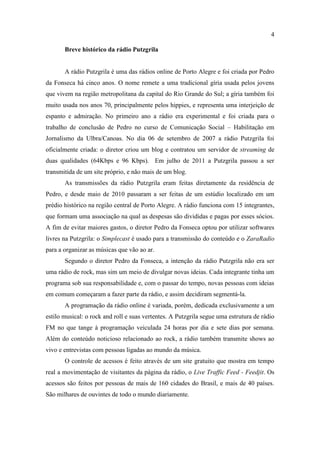 4

       Breve histórico da rádio Putzgrila


       A rádio Putzgrila é uma das rádios online de Porto Alegre e foi criada por Pedro
da Fonseca há cinco anos. O nome remete a uma tradicional gíria usada pelos jovens
que vivem na região metropolitana da capital do Rio Grande do Sul; a gíria também foi
muito usada nos anos 70, principalmente pelos hippies, e representa uma interjeição de
espanto e admiração. No primeiro ano a rádio era experimental e foi criada para o
trabalho de conclusão de Pedro no curso de Comunicação Social – Habilitação em
Jornalismo da Ulbra/Canoas. No dia 06 de setembro de 2007 a rádio Putzgrila foi
oficialmente criada: o diretor criou um blog e contratou um servidor de streaming de
duas qualidades (64Kbps e 96 Kbps). Em julho de 2011 a Putzgrila passou a ser
transmitida de um site próprio, e não mais de um blog.
       As transmissões da rádio Putzgrila eram feitas diretamente da residência de
Pedro, e desde maio de 2010 passaram a ser feitas de um estúdio localizado em um
prédio histórico na região central de Porto Alegre. A rádio funciona com 15 integrantes,
que formam uma associação na qual as despesas são divididas e pagas por esses sócios.
A fim de evitar maiores gastos, o diretor Pedro da Fonseca optou por utilizar softwares
livres na Putzgrila: o Simplecast é usado para a transmissão do conteúdo e o ZaraRadio
para a organizar as músicas que vão ao ar.
       Segundo o diretor Pedro da Fonseca, a intenção da rádio Putzgrila não era ser
uma rádio de rock, mas sim um meio de divulgar novas ideias. Cada integrante tinha um
programa sob sua responsabilidade e, com o passar do tempo, novas pessoas com ideias
em comum começaram a fazer parte da rádio, e assim decidiram segmentá-la.
       A programação da rádio online é variada, porém, dedicada exclusivamente a um
estilo musical: o rock and roll e suas vertentes. A Putzgrila segue uma estrutura de rádio
FM no que tange à programação veiculada 24 horas por dia e sete dias por semana.
Além do conteúdo noticioso relacionado ao rock, a rádio também transmite shows ao
vivo e entrevistas com pessoas ligadas ao mundo da música.
       O controle de acessos é feito através de um site gratuito que mostra em tempo
real a movimentação de visitantes da página da rádio, o Live Traffic Feed - Feedjit. Os
acessos são feitos por pessoas de mais de 160 cidades do Brasil, e mais de 40 países.
São milhares de ouvintes de todo o mundo diariamente.
 
