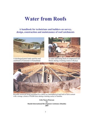 Water from Roofs
      A handbook for technicians and builders on survey,
    design, construction and maintenance of roof catchments




A discharged petrol tank used for roof             A water tank being built of compressed soil
catchment of rainwater in Somaliland.              blocks during a training course in Kenya.




Reusable formwork being assembled for a dome on a hemispherical tank built of ferro-cement
with a storage volume of 90,000 litres during a training course in Namibia.

                                    Erik Nissen-Petersen
                                             for
                    Danish International Development Assistance (Danida)
                                            2007


                                              1
 