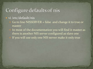  vi /etc/default/nis
Go to line NISSERVER = false and change it to true or
master
In most of the documentation you will find it master as
there is another NIS server configured as slave one
If you will use only one NIS server make it only true