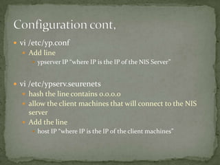  vi /etc/yp.conf
Add line
ypserver IP “where IP is the IP of the NIS Server”
vi /etc/ypserv.seurenets
hash the line contains 0.0.0.0
allow the client machines that will connect to the NIS
server
Add the line
host IP “where IP is the IP of the client machines”