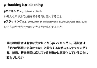 p-hackingとp-slacking
pハッキング (e.g., John et al., 2012)

いろんなやり方でp値をできるだけ低くすること
pスラッキング (e.g., Smits, 2014 on Twitter; Bryan...