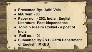 ● Presented By:- Aditi Vala
● MA Sem:- 03
● Paper no. :- 202: Indian English
Literature -Post-Idependence
● Topic :- Nissim Ezekiel - a poet of
India
● Roll no. :- 01
● Submitted By:- S.B.Gardi Department
of English , MKBU
 
