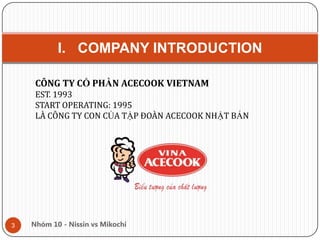 I. COMPANY INTRODUCTION
3 Nhóm 10 - Nissin vs Mikochi
CÔNG TY CỔ PHẦN ACECOOK VIETNAM
EST. 1993
START OPERATING: 1995
LÀ CÔNG TY CON CỦA TẬP ĐOÀN ACECOOK NHẬT BẢN
 