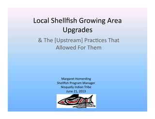Local	
  Shellﬁsh	
  Growing	
  Area	
  
Upgrades	
  
&	
  The	
  [Upstream]	
  Prac=ces	
  That	
  
Allowed	
  For	
  Them	
  
Margaret	
  Homerding	
  
Shellﬁsh	
  Program	
  Manager	
  
Nisqually	
  Indian	
  Tribe	
  
June	
  21,	
  2013	
  
 