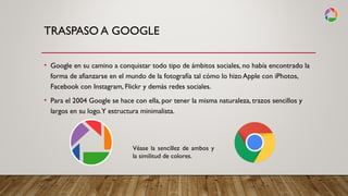 TRASPASO A GOOGLE
• Google en su camino a conquistar todo tipo de ámbitos sociales, no había encontrado la
forma de afianzarse en el mundo de la fotografía tal cómo lo hizo Apple con iPhotos,
Facebook con Instagram, Flickr y demás redes sociales.
• Para el 2004 Google se hace con ella, por tener la misma naturaleza, trazos sencillos y
largos en su logo.Y estructura minimalista.
Véase la sencillez de ambos y
la similitud de colores.
 