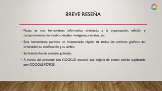 BREVE RESEÑA
• Picasa es una herramienta informática orientada a la organización, edición y
compartimiento de medios visuales –imágenes, retratos, etc.
• Esta herramienta permite un inventariado rápido de todos los archivos gráficos del
ordenador, su clasificación y su orden.
• Su licencia fue de carácter gratuito.
• A inicios del presente año GOOGLE anunció que dejaría de existir, siendo suplantada
por GOOGLE FOTOS.
 