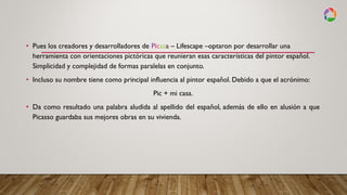 • Pues los creadores y desarrolladores de Picasa – Lifescape –optaron por desarrollar una
herramienta con orientaciones pictóricas que reunieran esas características del pintor español.
Simplicidad y complejidad de formas paralelas en conjunto.
• Incluso su nombre tiene como principal influencia al pintor español. Debido a que el acrónimo:
Pic + mi casa.
• Da como resultado una palabra aludida al apellido del español, además de ello en alusión a que
Picasso guardaba sus mejores obras en su vivienda.
 