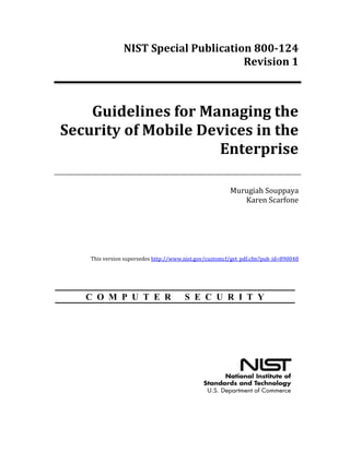 NIST Special Publication 800-124
Revision 1
Guidelines for Managing the
Security of Mobile Devices in the
Enterprise
Murugiah Souppaya
Karen Scarfone
This version supersedes http://www.nist.gov/customcf/get_pdf.cfm?pub_id=890048
C O M P U T E R S E C U R I T Y
http://dx.doi.org/10.6028/NIST.SP.800-124r1
 