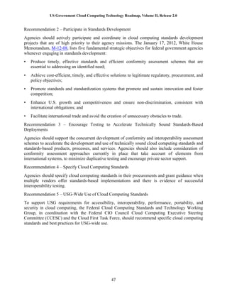 US Government Cloud Computing Technology Roadmap, Volume II, Release 2.0
47
Recommendation 2 – Participate in Standards Development
Agencies should actively participate and coordinate in cloud computing standards development
projects that are of high priority to their agency missions. The January 17, 2012, White House
Memorandum, M-12-08, lists five fundamental strategic objectives for federal government agencies
whenever engaging in standards development:
• Produce timely, effective standards and efficient conformity assessment schemes that are
essential to addressing an identified need;
• Achieve cost-efficient, timely, and effective solutions to legitimate regulatory, procurement, and
policy objectives;
• Promote standards and standardization systems that promote and sustain innovation and foster
competition;
• Enhance U.S. growth and competitiveness and ensure non-discrimination, consistent with
international obligations; and
• Facilitate international trade and avoid the creation of unnecessary obstacles to trade.
Recommendation 3 – Encourage Testing to Accelerate Technically Sound Standards-Based
Deployments
Agencies should support the concurrent development of conformity and interoperability assessment
schemes to accelerate the development and use of technically sound cloud computing standards and
standards-based products, processes, and services. Agencies should also include consideration of
conformity assessment approaches currently in place that take account of elements from
international systems, to minimize duplicative testing and encourage private sector support.
Recommendation 4 – Specify Cloud Computing Standards
Agencies should specify cloud computing standards in their procurements and grant guidance when
multiple vendors offer standards-based implementations and there is evidence of successful
interoperability testing.
Recommendation 5 – USG-Wide Use of Cloud Computing Standards
To support USG requirements for accessibility, interoperability, performance, portability, and
security in cloud computing, the Federal Cloud Computing Standards and Technology Working
Group, in coordination with the Federal CIO Council Cloud Computing Executive Steering
Committee (CCESC) and the Cloud First Task Force, should recommend specific cloud computing
standards and best practices for USG-wide use.
 