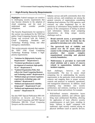 US Government Cloud Computing Technology Roadmap, Volume II, Release 2.0
48
5 High-Priority Security Requirements
Industry surveys and polls consistently show that
security, privacy, and compliance are among the
greatest concerns of organizations considering
adopting cloud solutions. For USG agencies, such
concerns are often heightened due to the
sensitivity of information being handled and the
gravity of the consequences of failing to protect
such information. Indeed, cloud computing
characteristics do bring unique security
challenges such as:
• Broad network access, a prerequisite for
moving IT assets into the cloud, has the
potential to introduce new cyber threats;
• The (perceived) lack of visibility and
control over the IT assets often runs
counter to the existing security policies and
practices that assume complete
organizational ownership and physical
security boundaries;
• Multi-tenancy is prevalent in real-world
cloud solutions and a source of concern
related to segmentation, isolation, and
incident response.
Such challenges, however, are not
insurmountable. The key to secure cloud
computing lies in understanding the security
requirements in the particular cloud architectural
contexts and mapping them to proper security
controls and practices in technical, operational,
and management dimensions. In addition, cloud
computing may introduce new security
architectures and solutions, resulting in services
that are more robust and resilient. For example:
• Well-defined resource abstraction layers
(infrastructure, platform, and software apps)
bring more architectural flexibility, allowing
for application of more effective security
countermeasures at each layer, resulting in
better “defense in depth” compared with
traditional, rigid security controls relying on
physical attributes (such as specific devices,
Highlights: Federal managers are sensitive
to challenging security requirements that
may become obstacles to the adoption of
cloud computing, and the need to
understand and consider possible
mitigations.
The Security Requirements list reported in
this section was produced by the NIST-led
public Cloud Computing Security Working
Group, and reviewed with the Federal
Cloud Computing Standards and
Technology Working Group, and other
interagency stakeholders.
This section presents rationale that supports
the NIST USG Cloud Computing
Technology Roadmap Volume I high-
priority requirements:
 “Solutions for High-priority Security
Requirements” - Requirement 2;
 “Technical specifications to enable
development of consistent, high-quality
SLAs” - Requirement 3;
 “Updated Organization Policy that
reflects the Cloud Computing Business
and Technology model”- Requirement 6;
 “Defined unique government regulatory
requirements, technology gaps, and
solutions”- Requirement 7;
 “Defined and implemented reliability
design goals” – Requirement 9; and
 “Defined and implemented cloud service
metrics” – Requirement 10.
See also NIST Special Publication 800-144:
Guidelines on Security and Privacy in
Public Cloud Computing, and NIST Special
Publication 800-146: Cloud Computing
Synopsis and Recommendations.
 