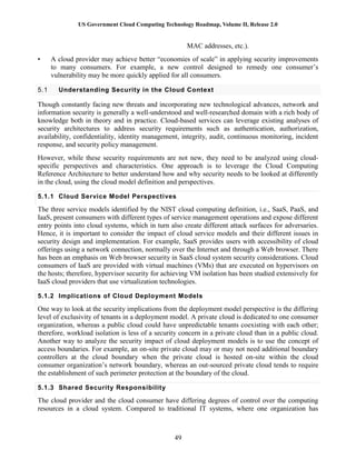 US Government Cloud Computing Technology Roadmap, Volume II, Release 2.0
49
MAC addresses, etc.).
• A cloud provider may achieve better “economies of scale” in applying security improvements
to many consumers. For example, a new control designed to remedy one consumer’s
vulnerability may be more quickly applied for all consumers.
5.1 Understanding Security in the Cloud Context
Though constantly facing new threats and incorporating new technological advances, network and
information security is generally a well-understood and well-researched domain with a rich body of
knowledge both in theory and in practice. Cloud-based services can leverage existing analyses of
security architectures to address security requirements such as authentication, authorization,
availability, confidentiality, identity management, integrity, audit, continuous monitoring, incident
response, and security policy management.
However, while these security requirements are not new, they need to be analyzed using cloud-
specific perspectives and characteristics. One approach is to leverage the Cloud Computing
Reference Architecture to better understand how and why security needs to be looked at differently
in the cloud, using the cloud model definition and perspectives.
5.1.1 Cloud Service Model Perspectives
The three service models identified by the NIST cloud computing definition, i.e., SaaS, PaaS, and
IaaS, present consumers with different types of service management operations and expose different
entry points into cloud systems, which in turn also create different attack surfaces for adversaries.
Hence, it is important to consider the impact of cloud service models and their different issues in
security design and implementation. For example, SaaS provides users with accessibility of cloud
offerings using a network connection, normally over the Internet and through a Web browser. There
has been an emphasis on Web browser security in SaaS cloud system security considerations. Cloud
consumers of IaaS are provided with virtual machines (VMs) that are executed on hypervisors on
the hosts; therefore, hypervisor security for achieving VM isolation has been studied extensively for
IaaS cloud providers that use virtualization technologies.
5.1.2 Implications of Cloud Deployment Models
One way to look at the security implications from the deployment model perspective is the differing
level of exclusivity of tenants in a deployment model. A private cloud is dedicated to one consumer
organization, whereas a public cloud could have unpredictable tenants coexisting with each other;
therefore, workload isolation is less of a security concern in a private cloud than in a public cloud.
Another way to analyze the security impact of cloud deployment models is to use the concept of
access boundaries. For example, an on-site private cloud may or may not need additional boundary
controllers at the cloud boundary when the private cloud is hosted on-site within the cloud
consumer organization’s network boundary, whereas an out-sourced private cloud tends to require
the establishment of such perimeter protection at the boundary of the cloud.
5.1.3 Shared Security Responsibility
The cloud provider and the cloud consumer have differing degrees of control over the computing
resources in a cloud system. Compared to traditional IT systems, where one organization has
 