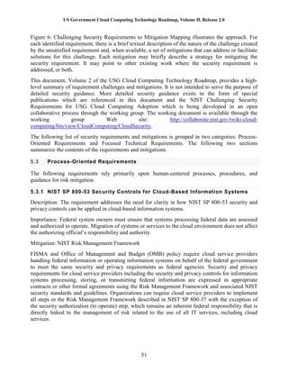 US Government Cloud Computing Technology Roadmap, Volume II, Release 2.0
51
Figure 6: Challenging Security Requirements to Mitigation Mapping illustrates the approach. For
each identified requirement, there is a brief textual description of the nature of the challenge created
by the unsatisfied requirement and, when available, a set of mitigations that can address or facilitate
solutions for this challenge. Each mitigation may briefly describe a strategy for mitigating the
security requirement. It may point to other existing work where the security requirement is
addressed, or both.
This document, Volume 2 of the USG Cloud Computing Technology Roadmap, provides a high-
level summary of requirement challenges and mitigations. It is not intended to serve the purpose of
detailed security guidance. More detailed security guidance exists in the form of special
publications which are referenced in this document and the NIST Challenging Security
Requirements for USG Cloud Computing Adoption which is being developed in an open
collaborative process through the working group. The working document is available through the
working group Web site: http://collaborate.nist.gov/twiki-cloud-
computing/bin/view/CloudComputing/CloudSecurity.
The following list of security requirements and mitigations is grouped in two categories: Process-
Oriented Requirements and Focused Technical Requirements. The following two sections
summarize the contents of the requirements and mitigations.
5.3 Process-Oriented Requirements
The following requirements rely primarily upon human-centered processes, procedures, and
guidance for risk mitigation.
5.3.1 NIST SP 800-53 Security Controls for Cloud-Based Information Systems
Description: The requirement addresses the need for clarity in how NIST SP 800-53 security and
privacy controls can be applied in cloud-based information systems.
Importance: Federal system owners must ensure that systems processing federal data are assessed
and authorized to operate. Migration of systems or services to the cloud environment does not affect
the authorizing official’s responsibility and authority.
Mitigation: NIST Risk Management Framework
FISMA and Office of Management and Budget (OMB) policy require cloud service providers
handling federal information or operating information systems on behalf of the federal government
to meet the same security and privacy requirements as federal agencies. Security and privacy
requirements for cloud service providers including the security and privacy controls for information
systems processing, storing, or transmitting federal information are expressed in appropriate
contracts or other formal agreements using the Risk Management Framework and associated NIST
security standards and guidelines. Organizations can require cloud service providers to implement
all steps in the Risk Management Framework described in NIST SP 800-37 with the exception of
the security authorization (to operate) step, which remains an inherent federal responsibility that is
directly linked to the management of risk related to the use of all IT services, including cloud
services.
 