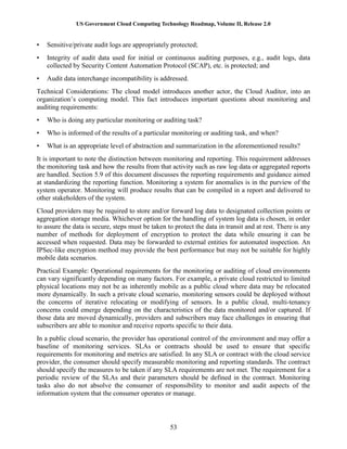US Government Cloud Computing Technology Roadmap, Volume II, Release 2.0
53
• Sensitive/private audit logs are appropriately protected;
• Integrity of audit data used for initial or continuous auditing purposes, e.g., audit logs, data
collected by Security Content Automation Protocol (SCAP), etc. is protected; and
• Audit data interchange incompatibility is addressed.
Technical Considerations: The cloud model introduces another actor, the Cloud Auditor, into an
organization’s computing model. This fact introduces important questions about monitoring and
auditing requirements:
• Who is doing any particular monitoring or auditing task?
• Who is informed of the results of a particular monitoring or auditing task, and when?
• What is an appropriate level of abstraction and summarization in the aforementioned results?
It is important to note the distinction between monitoring and reporting. This requirement addresses
the monitoring task and how the results from that activity such as raw log data or aggregated reports
are handled. Section 5.9 of this document discusses the reporting requirements and guidance aimed
at standardizing the reporting function. Monitoring a system for anomalies is in the purview of the
system operator. Monitoring will produce results that can be compiled in a report and delivered to
other stakeholders of the system.
Cloud providers may be required to store and/or forward log data to designated collection points or
aggregation storage media. Whichever option for the handling of system log data is chosen, in order
to assure the data is secure, steps must be taken to protect the data in transit and at rest. There is any
number of methods for deployment of encryption to protect the data while ensuring it can be
accessed when requested. Data may be forwarded to external entities for automated inspection. An
IPSec-like encryption method may provide the best performance but may not be suitable for highly
mobile data scenarios.
Practical Example: Operational requirements for the monitoring or auditing of cloud environments
can vary significantly depending on many factors. For example, a private cloud restricted to limited
physical locations may not be as inherently mobile as a public cloud where data may be relocated
more dynamically. In such a private cloud scenario, monitoring sensors could be deployed without
the concerns of iterative relocating or modifying of sensors. In a public cloud, multi-tenancy
concerns could emerge depending on the characteristics of the data monitored and/or captured. If
those data are moved dynamically, providers and subscribers may face challenges in ensuring that
subscribers are able to monitor and receive reports specific to their data.
In a public cloud scenario, the provider has operational control of the environment and may offer a
baseline of monitoring services. SLAs or contracts should be used to ensure that specific
requirements for monitoring and metrics are satisfied. In any SLA or contract with the cloud service
provider, the consumer should specify measurable monitoring and reporting standards. The contract
should specify the measures to be taken if any SLA requirements are not met. The requirement for a
periodic review of the SLAs and their parameters should be defined in the contract. Monitoring
tasks also do not absolve the consumer of responsibility to monitor and audit aspects of the
information system that the consumer operates or manage.
 