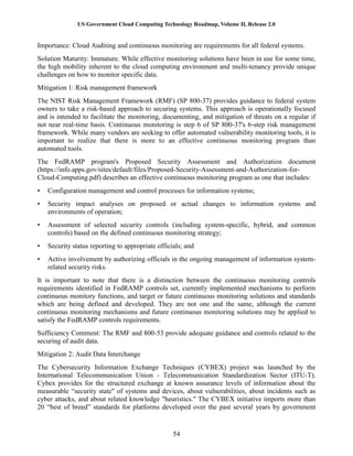 US Government Cloud Computing Technology Roadmap, Volume II, Release 2.0
54
Importance: Cloud Auditing and continuous monitoring are requirements for all federal systems.
Solution Maturity: Immature. While effective monitoring solutions have been in use for some time,
the high mobility inherent to the cloud computing environment and multi-tenancy provide unique
challenges on how to monitor specific data.
Mitigation 1: Risk management framework
The NIST Risk Management Framework (RMF) (SP 800-37) provides guidance to federal system
owners to take a risk-based approach to securing systems. This approach is operationally focused
and is intended to facilitate the monitoring, documenting, and mitigation of threats on a regular if
not near real-time basis. Continuous monitoring is step 6 of SP 800-37's 6-step risk management
framework. While many vendors are seeking to offer automated vulnerability monitoring tools, it is
important to realize that there is more to an effective continuous monitoring program than
automated tools.
The FedRAMP program's Proposed Security Assessment and Authorization document
(https://info.apps.gov/sites/default/files/Proposed-Security-Assessment-and-Authorization-for-
Cloud-Computing.pdf) describes an effective continuous monitoring program as one that includes:
• Configuration management and control processes for information systems;
• Security impact analyses on proposed or actual changes to information systems and
environments of operation;
• Assessment of selected security controls (including system-specific, hybrid, and common
controls) based on the defined continuous monitoring strategy;
• Security status reporting to appropriate officials; and
• Active involvement by authorizing officials in the ongoing management of information system-
related security risks.
It is important to note that there is a distinction between the continuous monitoring controls
requirements identified in FedRAMP controls set, currently implemented mechanisms to perform
continuous monitory functions, and target or future continuous monitoring solutions and standards
which are being defined and developed. They are not one and the same, although the current
continuous monitoring mechanisms and future continuous monitoring solutions may be applied to
satisfy the FedRAMP controls requirements.
Sufficiency Comment: The RMF and 800-53 provide adequate guidance and controls related to the
securing of audit data.
Mitigation 2: Audit Data Interchange
The Cybersecurity Information Exchange Techniques (CYBEX) project was launched by the
International Telecommunication Union - Telecommunication Standardization Sector (ITU-T).
Cybex provides for the structured exchange at known assurance levels of information about the
measurable “security state" of systems and devices, about vulnerabilities, about incidents such as
cyber attacks, and about related knowledge "heuristics." The CYBEX initiative imports more than
20 “best of breed” standards for platforms developed over the past several years by government
 