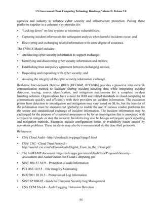 US Government Cloud Computing Technology Roadmap, Volume II, Release 2.0
55
agencies and industry to enhance cyber security and infrastructure protection. Pulling these
platforms together in a coherent way provides for:
• “Locking down” on-line systems to minimize vulnerabilities;
• Capturing incident information for subsequent analysis when harmful incidents occur; and
• Discovering and exchanging related information with some degree of assurance.
The CYBEX Model includes:
• Architecting cyber security information to support exchange;
• Identifying and discovering cyber security information and entities;
• Establishing trust and policy agreement between exchanging entities;
• Requesting and responding with cyber security; and
• Assuring the integrity of the cyber security information exchange.
Real-time Inter-network Defense (RID) [RFC6045, RFC6046] provides a proactive inter-network
communication method to facilitate sharing incident handling data while integrating existing
detection, tracing, source identification, and mitigation mechanisms for a complete incident
handling solution. Organizations have a need for RID and related standards in cloud computing to
communicate quickly and efficiently with their providers on incident information. The escalation
points from detection to investigation and mitigation may vary based on SLAs, but the transfer of
the information must be standardized (globally) to enable the use of various vendor platforms for
the secure and standardized exchange of incident information. The incident information may be
exchanged for the purpose of situational awareness or be for an investigation that is associated with
a request to mitigate or stop the incident. Incidents may also be benign and require quick reporting
and mitigation methods. Examples include configuration issues or availability issues caused by
operations problems. These incidents may also be communicated via the described protocols.
References:
• CSA Cloud Audit - http://cloudaudit.org/page5/page5.html
• CSA/ CSC - Cloud Trust Protocol -
http://assets1.csc.com/lef/downloads/Digital_Trust_in_the_Cloud.pdf
• The FedRAMP document: https://info.apps.gov/sites/default/files/Proposed-Security-
Assessment-and-Authorization-for-Cloud-Computing.pdf
• NIST 800-53 AU9 – Protection of audit Information
• PCI DSS 10.5.5 – File Integrity Monitoring
• ISO27001 10.10.3 – Protection of Log Information
• NIST SP 800-92 - Guide to Computer Security Log Management
• CSA CCM SA-14 – Audit Logging / Intrusion Detection
 