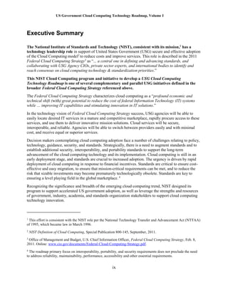 US Government Cloud Computing Technology Roadmap, Volume I
ix
Executive Summary
The National Institute of Standards and Technology (NIST), consistent with its mission,1
has a
technology leadership role in support of United States Government (USG) secure and effective adoption
of the Cloud Computing model2
to reduce costs and improve services. This role is described in the 2011
Federal Cloud Computing Strategy3
as “... a central one in defining and advancing standards, and
collaborating with USG Agency CIOs, private sector experts, and international bodies to identify and
reach consensus on cloud computing technology & standardization priorities.”
This NIST Cloud Computing program and initiative to develop a USG Cloud Computing
Technology Roadmap is one of several complementary and parallel USG initiatives defined in the
broader Federal Cloud Computing Strategy referenced above.
The Federal Cloud Computing Strategy characterizes cloud computing as a “profound economic and
technical shift (with) great potential to reduce the cost of federal Information Technology (IT) systems
while … improving IT capabilities and stimulating innovation in IT solutions.”
In the technology vision of Federal Cloud Computing Strategy success, USG agencies will be able to
easily locate desired IT services in a mature and competitive marketplace, rapidly procure access to these
services, and use them to deliver innovative mission solutions. Cloud services will be secure,
interoperable, and reliable. Agencies will be able to switch between providers easily and with minimal
cost, and receive equal or superior services.
Decision makers contemplating cloud computing adoption face a number of challenges relating to policy,
technology, guidance, security, and standards. Strategically, there is a need to augment standards and to
establish additional security, interoperability, and portability standards to support the long-term
advancement of the cloud computing technology and its implementation. Cloud computing is still in an
early deployment stage, and standards are crucial to increased adoption. The urgency is driven by rapid
deployment of cloud computing in response to financial incentives. Standards are critical to ensure cost-
effective and easy migration, to ensure that mission-critical requirements can be met, and to reduce the
risk that sizable investments may become prematurely technologically obsolete. Standards are key to
ensuring a level playing field in the global marketplace. 4
Recognizing the significance and breadth of the emerging cloud computing trend, NIST designed its
program to support accelerated US government adoption, as well as leverage the strengths and resources
of government, industry, academia, and standards organization stakeholders to support cloud computing
technology innovation.
1
This effort is consistent with the NIST role per the National Technology Transfer and Advancement Act (NTTAA)
of 1995, which became law in March 1996.
2
NIST Definition of Cloud Computing, Special Publication 800-145, September, 2011.
3
Office of Management and Budget, U.S. Chief Information Officer, Federal Cloud Computing Strategy, Feb. 8,
2011. Online: www.cio.gov/documents/Federal-Cloud-Computing-Strategy.pdf.
4
The roadmap primary focus on interoperability, portability, and security requirements does not preclude the need
to address reliability, maintainability, performance, accessibility and other essential requirements.
 