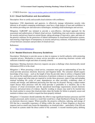 US Government Cloud Computing Technology Roadmap, Volume II, Release 2.0
56
• CYBEX Overview - http://www.itu.int/dms_pub/itu-t/oth/0A/0D/T0A0D00001D0004PDFE.pdf
5.3.3 Cloud Certification and Accreditation
Description: How to certify and accredit cloud solutions with confidence.
Importance: USG departments and agencies, to effectively manage information security risks
inherent in all modern computing technologies, must have a high degree of trust and confidence in
the entities providing new and innovative technologies, including cloud technologies and services.
Mitigation: FedRAMP was initiated to provide a cost-effective, risk-based approach for the
assessment and authorization of federal cloud services. Establishing clear and concise expectations
for security and privacy based on current threats, taking advantage of innovative, open, and state-of-
the-practice solutions for the protection of federal information in cloud-based information systems,
and ensuring a high degree of transparency in security and privacy solutions, will promote a climate
of trust between consumers and providers of cloud services.
References:
• http://www.fedramp.gov
5.3.4 Needed Electronic Discovery Guidelines
Description: Mechanism to provide access to data in response to lawful authority while protecting
consumer privacy. Mechanism to ensure service providers are preserving electronic records with
sufficient evidential weight and chain of custody controls.
Importance: Meeting electronic discovery requests can pose a challenge when electronically stored
information (ESI) is in the cloud.
Mitigation 1: When procuring a cloud service, consumers must gain an understanding of how the
cloud provider processes electronic discovery and litigation holds. The consumer should acquire
knowledge of key issues – such as the length of time the provider takes to enforce a litigation hold
(i.e., prevent the modification and/or destruction of pertinent evidence) or respond to an electronic
discovery request and what steps are required to invoke these processes, types of logs and metadata
retained including life cycles of same, dependencies on other providers, evidentiary chain of
custody and storage, and additional processing fees that may be incurred. Having a subject-matter
expert discuss these processes with the cloud provider is preferable to a checklist, due to the
variances of cloud environments and the specialized knowledge requirements around electronic
discovery and preservation of evidence. Specific wording or clauses may need to be inserted into
the cloud contract to ensure that cloud providers share the burden for failure to properly secure and
maintain evidence once a hold or request has been properly initiated.
Mitigation 2: Consumers should undertake the effort to map significant business processes and ESI
created, processed, and/or stored as a result that would have a high likelihood of being the target of
an electronic discovery request. Where possible, the proactive collection, indexing, and storage of
ESI that has a reasonable expectancy of falling within the scope of future litigation or discovery
requests (such as email) may lessen the dependency on cloud providers – particularly if the ESI can
be stored on systems under the direct control of the consumer. A records retention policy defining
 