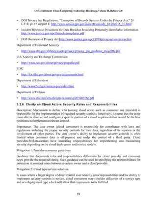 US Government Cloud Computing Technology Roadmap, Volume II, Release 2.0
59
• DOJ Privacy Act Regulations, “Exemption of Records Systems Under the Privacy Act,” 28
C.F.R. pt. 16 subpart E. http://www.access.gpo.gov/nara/cfr/waisidx_10/28cfr16_10.html
• Incident Response Procedures for Data Breaches Involving Personally Identifiable Information
http://www.justice.gov/opcl/breach-procedures.pdf
• DOJ Overview of Privacy Act http://www.justice.gov/opcl/1974privacyact-overview.htm
Department of Homeland Security
• http://www.dhs.gov/xlibrary/assets/privacy/privacy_pia_guidance_may2007.pdf
U.S. Security and Exchange Commission
• http://www.sec.gov/about/privacy/piaguide.pdf
FDIC
• http://fcx.fdic.gov/about/privacy/assessments.html
Department of Education
• http://www2.ed.gov/notices/pia/index.html
Department of Defense
• http://www.dtic.mil/whs/directives/corres/pdf/540016p.pdf
5.3.6 Clarity on Cloud Actors Security Roles and Responsibilities
Description: Mechanism to define who (among cloud actors such as consumer and provider) is
responsible for the implementation of required security controls. Intuitively, it seems that the actor
most able to observe and configure a specific portion of a cloud implementation would be the best
positioned to implement a relevant control.
Importance: The data owner (cloud consumer) is responsible for compliance with laws and
regulations including the proper security controls for their data, regardless of its location or the
involvement of other parties. The data owner’s ability to implement security controls is often
limited when consumer data is off-premise and under the control of a third party. Cloud
providers/brokers/carriers have increasing responsibilities for implementing and maintaining
security depending on the cloud deployment and service models.
Mitigation 1: Provider-consumer guidelines
Guidance that documents roles and responsibilities definitions for cloud provider and consumer
helps provide the required clarity. Such guidance can be used in specifying the responsibilities for
protection in contract terms between a system owner and a cloud provider.
Mitigation 2: Cloud type/service selection
In cases where a larger degree of direct control over security roles/responsibilities and the ability to
implement security controls is needed, cloud consumers may consider utilization of a service type
and/or a deployment type which will allow that requirement to be fulfilled.
 