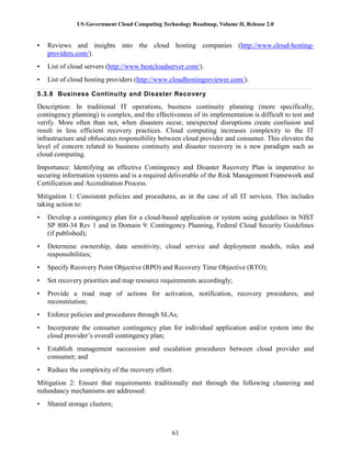 US Government Cloud Computing Technology Roadmap, Volume II, Release 2.0
61
• Reviews and insights into the cloud hosting companies (http://www.cloud-hosting-
providers.com/).
• List of cloud servers (http://www.bestcloudserver.com/).
• List of cloud hosting providers (http://www.cloudhostingreviewer.com/).
5.3.8 Business Continuity and Disaster Recovery
Description: In traditional IT operations, business continuity planning (more specifically,
contingency planning) is complex, and the effectiveness of its implementation is difficult to test and
verify. More often than not, when disasters occur, unexpected disruptions create confusion and
result in less efficient recovery practices. Cloud computing increases complexity to the IT
infrastructure and obfuscates responsibility between cloud provider and consumer. This elevates the
level of concern related to business continuity and disaster recovery in a new paradigm such as
cloud computing.
Importance: Identifying an effective Contingency and Disaster Recovery Plan is imperative to
securing information systems and is a required deliverable of the Risk Management Framework and
Certification and Accreditation Process.
Mitigation 1: Consistent policies and procedures, as in the case of all IT services. This includes
taking action to:
• Develop a contingency plan for a cloud-based application or system using guidelines in NIST
SP 800-34 Rev 1 and in Domain 9: Contingency Planning, Federal Cloud Security Guidelines
(if published);
• Determine ownership, data sensitivity, cloud service and deployment models, roles and
responsibilities;
• Specify Recovery Point Objective (RPO) and Recovery Time Objective (RTO);
• Set recovery priorities and map resource requirements accordingly;
• Provide a road map of actions for activation, notification, recovery procedures, and
reconstitution;
• Enforce policies and procedures through SLAs;
• Incorporate the consumer contingency plan for individual application and/or system into the
cloud provider’s overall contingency plan;
• Establish management succession and escalation procedures between cloud provider and
consumer; and
• Reduce the complexity of the recovery effort.
Mitigation 2: Ensure that requirements traditionally met through the following clustering and
redundancy mechanisms are addressed:
• Shared storage clusters;
 