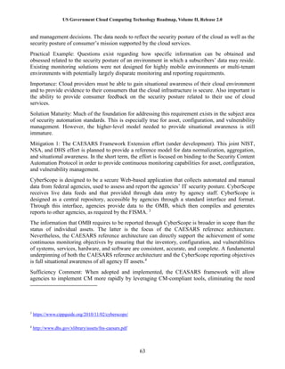 US Government Cloud Computing Technology Roadmap, Volume II, Release 2.0
63
and management decisions. The data needs to reflect the security posture of the cloud as well as the
security posture of consumer’s mission supported by the cloud services.
Practical Example: Questions exist regarding how specific information can be obtained and
obsessed related to the security posture of an environment in which a subscribers’ data may reside.
Existing monitoring solutions were not designed for highly mobile environments or multi-tenant
environments with potentially largely disparate monitoring and reporting requirements.
Importance: Cloud providers must be able to gain situational awareness of their cloud environment
and to provide evidence to their consumers that the cloud infrastructure is secure. Also important is
the ability to provide consumer feedback on the security posture related to their use of cloud
services.
Solution Maturity: Much of the foundation for addressing this requirement exists in the subject area
of security automation standards. This is especially true for asset, configuration, and vulnerability
management. However, the higher-level model needed to provide situational awareness is still
immature.
Mitigation 1: The CAESARS Framework Extension effort (under development). This joint NIST,
NSA, and DHS effort is planned to provide a reference model for data normalization, aggregation,
and situational awareness. In the short term, the effort is focused on binding to the Security Content
Automation Protocol in order to provide continuous monitoring capabilities for asset, configuration,
and vulnerability management.
CyberScope is designed to be a secure Web-based application that collects automated and manual
data from federal agencies, used to assess and report the agencies’ IT security posture. CyberScope
receives live data feeds and that provided through data entry by agency staff. CyberScope is
designed as a central repository, accessible by agencies through a standard interface and format.
Through this interface, agencies provide data to the OMB, which then compiles and generates
reports to other agencies, as required by the FISMA. 3
The information that OMB requires to be reported through CyberScope is broader in scope than the
status of individual assets. The latter is the focus of the CAESARS reference architecture.
Nevertheless, the CAESARS reference architecture can directly support the achievement of some
continuous monitoring objectives by ensuring that the inventory, configuration, and vulnerabilities
of systems, services, hardware, and software are consistent, accurate, and complete. A fundamental
underpinning of both the CAESARS reference architecture and the CyberScope reporting objectives
is full situational awareness of all agency IT assets.4
Sufficiency Comment: When adopted and implemented, the CEASARS framework will allow
agencies to implement CM more rapidly by leveraging CM-compliant tools, eliminating the need
3
https://www.cippguide.org/2010/11/02/cyberscope/
4
http://www.dhs.gov/xlibrary/assets/fns-caesars.pdf
 