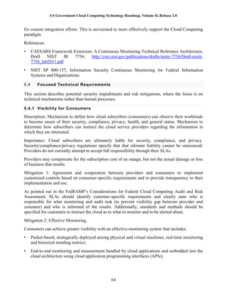 US Government Cloud Computing Technology Roadmap, Volume II, Release 2.0
64
for custom integration efforts. This is envisioned to more effectively support the Cloud Computing
paradigm.
References:
• CAESARS Framework Extension: A Continuous Monitoring Technical Reference Architecture,
Draft NIST IR 7756, http://csrc.nist.gov/publications/drafts/nistir-7756/Draft-nistir-
7756_feb2011.pdf
• NIST SP 800-137, Information Security Continuous Monitoring for Federal Information
Systems and Organizations
5.4 Focused Technical Requirements
This section describes potential security impediments and risk mitigations, where the focus is on
technical mechanisms rather than human processes.
5.4.1 Visibility for Consumers
Description: Mechanism to define how cloud subscribers (consumers) can observe their workloads
to become aware of their security, compliance, privacy, health, and general status. Mechanism to
determine how subscribers can instruct the cloud service providers regarding the information in
which they are interested.
Importance: Cloud subscribers are ultimately liable for security, compliance, and privacy.
Security/compliance/privacy regulations specify that that ultimate liability cannot be outsourced.
Providers do not currently attempt to accept full responsibility through their SLAs.
Providers may compensate for the subscription cost of an outage, but not the actual damage or loss
of business that results.
Mitigation 1: Agreement and cooperation between providers and consumers to implement
customized controls based on consumer-specific requirements and to provide transparency to their
implementation and use.
As pointed out in the FedRAMP’s Considerations for Federal Cloud Computing Audit and Risk
Assessment, SLAs should identify customer-specific requirements and clearly state who is
responsible for what monitoring and audit task (to prevent visibility gap between provider and
customer) and who is informed of the results. Additionally, standards and methods should be
specified for customers to instruct the cloud as to what to monitor and to be alerted about.
Mitigation 2: Effective Monitoring
Consumers can achieve greater visibility with an effective monitoring system that includes:
• Packet-based, strategically deployed among physical and virtual machines, real-time monitoring
and historical trending metrics;
• End-to-end monitoring and measurement handled by cloud applications and embedded into the
cloud architecture using cloud application programming interfaces (APIs);
 