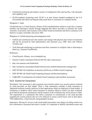 US Government Cloud Computing Technology Roadmap, Volume II, Release 2.0
65
• Centralized monitoring and analysis system of configuration files and log files, with automatic
alert capability; and
• SCAP-compliant monitoring tools. SCAP is an alert format standard mandated by the U.S.
Government and which can help providers push alerts to consumers in a standard format.
Mitigation 3: Audit
CloudAudit.org is a Cloud Security Alliance (CSA) standardization initiative to provide a common
interface and namespace (mostly through mapping) that allows providers to automate the Audit,
Assertion, Assessment, and Assurance (A6) of their cloud environments and allows customers to do
likewise via open, extensible, and secure APIs.
Mitigation 4: Unified monitoring and management tools
• Unified and centralized tools that monitor and manage both physical and virtual environments
and can be accessed by both administrators and customers (e.g., EMC Ionix and VMware
vCenter); and
• Tools that push monitoring to customers and allow customers to configure what is interesting to
them (e.g., Amazon CloudWatch).
References:
• Cloud Security Alliance, www.cloudaudit.org
• Security Content Automation Protocol (SCAP), http://scap.nist.gov
• http://aws.amazon.com/cloudwatch/
• http://symmetrix.com/products/detail/software/ionix-unified-infrastructure-manager.htm
• NIST SP 800-144, Guidelines on Security and Privacy in Public Cloud Computing
• NIST SP 800-146, Draft Cloud Computing Synopsis and Recommendations
• FedRAMP’s Considerations for Federal Cloud Computing Audit and Risk Assessment
5.4.2 Control for Consumers
Description: The assessment is that consumers have limited control over security policies enforced
by cloud providers on their behalf. There is little automation available to help consumers to
implement technical controls (policies) in their applications which are deployed in cloud models. A
mechanism is needed to allow cloud consumers to maintain effective control over their workload,
given that the protection mechanisms and the location of the workloads may not be known to them.
The requirement is a mechanism that allows consumers to communicate to the cloud provider
regarding the security policies that are to be enforced at various control layers such as data object,
VMs/Applications, virtual network, and geographic location.
Importance: Moving IT services to the cloud model necessitates some degree of ceding control over
how information is protected and where it resides. It is important to identify information assets and
 