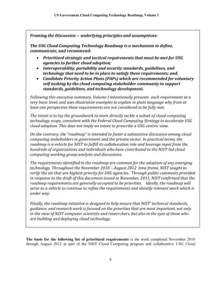 US Government Cloud Computing Technology Roadmap, Volume I
x
The basis for the following list of prioritized requirements is the work completed November 2010
through August 2012 as part of the NIST Cloud Computing program and collaborative USG Cloud
Framing the Discussion -- underlying principles and assumptions:
The USG Cloud Computing Technology Roadmap is a mechanism to define,
communicate, and recommend:
 Prioritized strategic and tactical requirements that must be met for USG
agencies to further cloud adoption;
 Interoperability, portability and security standards, guidelines, and
technology that need to be in place to satisfy these requirements; and,
 Candidate Priority Action Plans (PAPs) which are recommended for voluntary
self-tasking by the cloud computing stakeholder community to support
standards, guidelines, and technology development.
Following this executive summary, Volume I intentionally presents each requirement at a
very basic level, and uses illustrative examples to explain in plain language why from at
least one perspective these requirements are not considered to be fully met.
The intent is to lay the groundwork to more directly tackle a subset of cloud computing
technology scope, consistent with the Federal Cloud Computing Strategy to accelerate USG
cloud adoption. This does not imply an intent to prescribe a USG-centric view.
On the contrary, the “roadmap” is intended to foster a substantive discussion among cloud
computing stakeholders in government and the private sector. In practical terms, the
roadmap is a vehicle for NIST to fulfill its collaboration role and leverage input from the
hundreds of organizations and individuals who have contributed to the NIST-led cloud
computing working group analysis and discussions.
The requirements identified in the roadmap are common for the adoption of any emerging
technology. Throughout the November 2010 – August 2012 time frame, NIST sought to
verify the set that are highest priority for USG agencies. Through public comments provided
in response to the draft of this document issued in November, 2011, NIST confirmed that the
roadmap requirements are generally accepted to be priorities. Ideally, the roadmap will
serve as a vehicle to continue to refine the requirements and identify relevant work which is
under way.
Finally, the roadmap initiative is designed to help ensure that NIST’ technical standards,
guidance, and research work is focused on the priorities that are most important, not only
in the view of NIST computer scientists and researchers, but also in the eyes of those who
are building and deploying cloud technology.
 