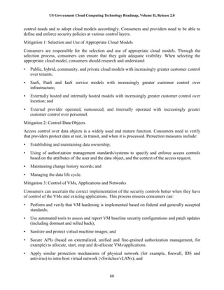 US Government Cloud Computing Technology Roadmap, Volume II, Release 2.0
66
control needs and to adopt cloud models accordingly. Consumers and providers need to be able to
define and enforce security policies at various control layers.
Mitigation 1: Selection and Use of Appropriate Cloud Models
Consumers are responsible for the selection and use of appropriate cloud models. Through the
selection process, consumers can ensure that they gain adequate visibility. When selecting the
appropriate cloud model, consumers should research and understand:
• Public, hybrid, community, and private cloud models with increasingly greater customer control
over tenants;
• SaaS, PaaS and IaaS service models with increasingly greater customer control over
infrastructure;
• Externally hosted and internally hosted models with increasingly greater customer control over
location; and
• External provider operated, outsourced, and internally operated with increasingly greater
customer control over personnel.
Mitigation 2: Control Data Objects
Access control over data objects is a widely used and mature function. Consumers need to verify
that providers protect data at rest, in transit, and when it is processed. Protection measures include:
• Establishing and maintaining data ownership;
• Using of authorization management standards/systems to specify and enforce access controls
based on the attributes of the user and the data object, and the context of the access request;
• Maintaining change history records; and
• Managing the data life cycle.
Mitigation 3: Control of VMs, Applications and Networks
Consumers can ascertain the correct implementation of the security controls better when they have
of control of the VMs and existing applications. This process ensures consumers can:
• Perform and verify that VM hardening is implemented based on federal and generally accepted
standards;
• Use automated tools to assess and report VM baseline security configurations and patch updates
(including dormant and rolled back);
• Sanitize and protect virtual machine images; and
• Secure APIs (based on externalized, unified and fine-grained authorization management, for
example) to allocate, start, stop and de-allocate VMs/applications.
• Apply similar protection mechanisms of physical network (for example, firewall, IDS and
antivirus) to intra-host virtual network (vSwitches/vLANs); and
 