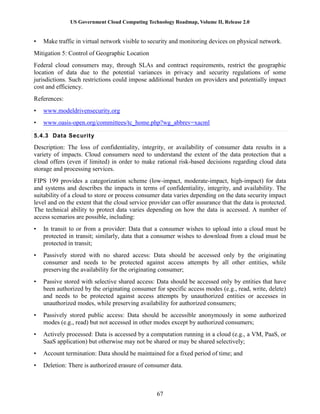 US Government Cloud Computing Technology Roadmap, Volume II, Release 2.0
67
• Make traffic in virtual network visible to security and monitoring devices on physical network.
Mitigation 5: Control of Geographic Location
Federal cloud consumers may, through SLAs and contract requirements, restrict the geographic
location of data due to the potential variances in privacy and security regulations of some
jurisdictions. Such restrictions could impose additional burden on providers and potentially impact
cost and efficiency.
References:
• www.modeldrivensecurity.org
• www.oasis-open.org/committees/tc_home.php?wg_abbrev=xacml
5.4.3 Data Security
Description: The loss of confidentiality, integrity, or availability of consumer data results in a
variety of impacts. Cloud consumers need to understand the extent of the data protection that a
cloud offers (even if limited) in order to make rational risk-based decisions regarding cloud data
storage and processing services.
FIPS 199 provides a categorization scheme (low-impact, moderate-impact, high-impact) for data
and systems and describes the impacts in terms of confidentiality, integrity, and availability. The
suitability of a cloud to store or process consumer data varies depending on the data security impact
level and on the extent that the cloud service provider can offer assurance that the data is protected.
The technical ability to protect data varies depending on how the data is accessed. A number of
access scenarios are possible, including:
• In transit to or from a provider: Data that a consumer wishes to upload into a cloud must be
protected in transit; similarly, data that a consumer wishes to download from a cloud must be
protected in transit;
• Passively stored with no shared access: Data should be accessed only by the originating
consumer and needs to be protected against access attempts by all other entities, while
preserving the availability for the originating consumer;
• Passive stored with selective shared access: Data should be accessed only by entities that have
been authorized by the originating consumer for specific access modes (e.g., read, write, delete)
and needs to be protected against access attempts by unauthorized entities or accesses in
unauthorized modes, while preserving availability for authorized consumers;
• Passively stored public access: Data should be accessible anonymously in some authorized
modes (e.g., read) but not accessed in other modes except by authorized consumers;
• Actively processed: Data is accessed by a computation running in a cloud (e.g., a VM, PaaS, or
SaaS application) but otherwise may not be shared or may be shared selectively;
• Account termination: Data should be maintained for a fixed period of time; and
• Deletion: There is authorized erasure of consumer data.
 
