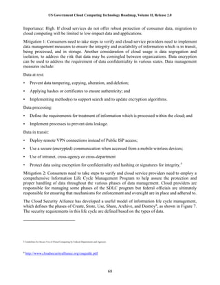 US Government Cloud Computing Technology Roadmap, Volume II, Release 2.0
68
Importance: High. If cloud services do not offer robust protection of consumer data, migration to
cloud computing will be limited to low-impact data and applications.
Mitigation 1: Consumers need to take steps to verify and cloud service providers need to implement
data management measures to ensure the integrity and availability of information which is in transit,
being processed, and in storage. Another consideration of cloud usage is data segregation and
isolation, to address the risk that data may be comingled between organizations. Data encryption
can be used to address the requirement of data confidentiality in various states. Data management
measures include:
Data at rest:
• Prevent data tampering, copying, alteration, and deletion;
• Applying hashes or certificates to ensure authenticity; and
• Implementing method(s) to support search and to update encryption algorithms.
Data processing:
• Define the requirements for treatment of information which is processed within the cloud; and
• Implement processes to prevent data leakage.
Data in transit:
• Deploy remote VPN connections instead of Public ISP access;
• Use a secure (encrypted) communication when accessed from a mobile wireless devices;
• Use of intranet, cross-agency or cross-department
• Protect data using encryption for confidentiality and hashing or signatures for integrity.5
Mitigation 2: Consumers need to take steps to verify and cloud service providers need to employ a
comprehensive Information Life Cycle Management Program to help assure the protection and
proper handling of data throughout the various phases of data management. Cloud providers are
responsible for managing some phases of the SDLC program but federal officials are ultimately
responsible for ensuring that mechanisms for enforcement and oversight are in place and adhered to.
The Cloud Security Alliance has developed a useful model of information life cycle management,
which defines the phases of Create, Store, Use, Share, Archive, and Destroy6
, as shown in Figure 7.
The security requirements in this life cycle are defined based on the types of data.
5 Guidelines for Secure Use of Cloud Computing by Federal Departments and Agencies
6
http://www.cloudsecurityalliance.org/csaguide.pdf
 