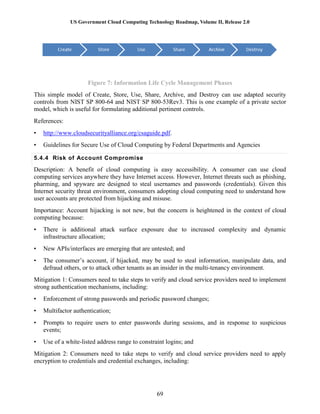 US Government Cloud Computing Technology Roadmap, Volume II, Release 2.0
69
Figure 7: Information Life Cycle Management Phases
This simple model of Create, Store, Use, Share, Archive, and Destroy can use adapted security
controls from NIST SP 800-64 and NIST SP 800-53Rev3. This is one example of a private sector
model, which is useful for formulating additional pertinent controls.
References:
• http://www.cloudsecurityalliance.org/csaguide.pdf.
• Guidelines for Secure Use of Cloud Computing by Federal Departments and Agencies
5.4.4 Risk of Account Compromise
Description: A benefit of cloud computing is easy accessibility. A consumer can use cloud
computing services anywhere they have Internet access. However, Internet threats such as phishing,
pharming, and spyware are designed to steal usernames and passwords (credentials). Given this
Internet security threat environment, consumers adopting cloud computing need to understand how
user accounts are protected from hijacking and misuse.
Importance: Account hijacking is not new, but the concern is heightened in the context of cloud
computing because:
• There is additional attack surface exposure due to increased complexity and dynamic
infrastructure allocation;
• New APIs/interfaces are emerging that are untested; and
• The consumer’s account, if hijacked, may be used to steal information, manipulate data, and
defraud others, or to attack other tenants as an insider in the multi-tenancy environment.
Mitigation 1: Consumers need to take steps to verify and cloud service providers need to implement
strong authentication mechanisms, including:
• Enforcement of strong passwords and periodic password changes;
• Multifactor authentication;
• Prompts to require users to enter passwords during sessions, and in response to suspicious
events;
• Use of a white-listed address range to constraint logins; and
Mitigation 2: Consumers need to take steps to verify and cloud service providers need to apply
encryption to credentials and credential exchanges, including:
 