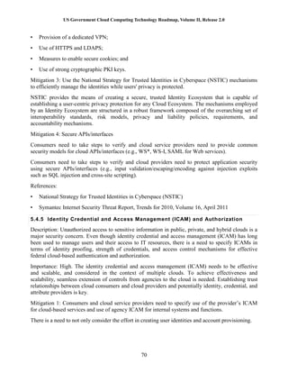 US Government Cloud Computing Technology Roadmap, Volume II, Release 2.0
70
• Provision of a dedicated VPN;
• Use of HTTPS and LDAPS;
• Measures to enable secure cookies; and
• Use of strong cryptographic PKI keys.
Mitigation 3: Use the National Strategy for Trusted Identities in Cyberspace (NSTIC) mechanisms
to efficiently manage the identities while users' privacy is protected.
NSTIC provides the means of creating a secure, trusted Identity Ecosystem that is capable of
establishing a user-centric privacy protection for any Cloud Ecosystem. The mechanisms employed
by an Identity Ecosystem are structured in a robust framework composed of the overarching set of
interoperability standards, risk models, privacy and liability policies, requirements, and
accountability mechanisms.
Mitigation 4: Secure APIs/interfaces
Consumers need to take steps to verify and cloud service providers need to provide common
security models for cloud APIs/interfaces (e.g., WS*, WS-I, SAML for Web services).
Consumers need to take steps to verify and cloud providers need to protect application security
using secure APIs/interfaces (e.g., input validation/escaping/encoding against injection exploits
such as SQL injection and cross-site scripting).
References:
• National Strategy for Trusted Identities in Cyberspace (NSTIC)
• Symantec Internet Security Threat Report, Trends for 2010, Volume 16, April 2011
5.4.5 Identity Credential and Access Management (ICAM) and Authorization
Description: Unauthorized access to sensitive information in public, private, and hybrid clouds is a
major security concern. Even though identity credential and access management (ICAM) has long
been used to manage users and their access to IT resources, there is a need to specify ICAMs in
terms of identity proofing, strength of credentials, and access control mechanisms for effective
federal cloud-based authentication and authorization.
Importance: High. The identity credential and access management (ICAM) needs to be effective
and scalable, and considered in the context of multiple clouds. To achieve effectiveness and
scalability, seamless extension of controls from agencies to the cloud is needed. Establishing trust
relationships between cloud consumers and cloud providers and potentially identity, credential, and
attribute providers is key.
Mitigation 1: Consumers and cloud service providers need to specify use of the provider’s ICAM
for cloud-based services and use of agency ICAM for internal systems and functions.
There is a need to not only consider the effort in creating user identities and account provisioning.
 