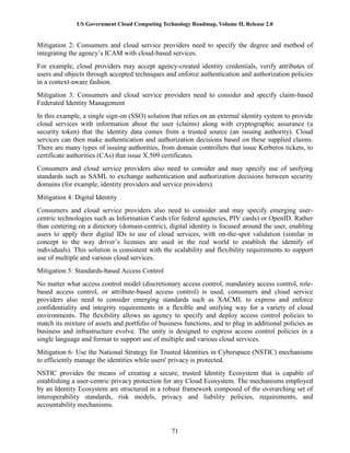 US Government Cloud Computing Technology Roadmap, Volume II, Release 2.0
71
Mitigation 2: Consumers and cloud service providers need to specify the degree and method of
integrating the agency’s ICAM with cloud-based services.
For example, cloud providers may accept agency-created identity credentials, verify attributes of
users and objects through accepted techniques and enforce authentication and authorization policies
in a context-aware fashion.
Mitigation 3: Consumers and cloud service providers need to consider and specify claim-based
Federated Identity Management
In this example, a single sign-on (SSO) solution that relies on an external identity system to provide
cloud services with information about the user (claims) along with cryptographic assurance (a
security token) that the identity data comes from a trusted source (an issuing authority). Cloud
services can then make authentication and authorization decisions based on these supplied claims.
There are many types of issuing authorities, from domain controllers that issue Kerberos tickets, to
certificate authorities (CAs) that issue X.509 certificates.
Consumers and cloud service providers also need to consider and may specify use of unifying
standards such as SAML to exchange authentication and authorization decisions between security
domains (for example, identity providers and service providers).
Mitigation 4: Digital Identity
Consumers and cloud service providers also need to consider and may specify emerging user-
centric technologies such as Information Cards (for federal agencies, PIV cards) or OpenID. Rather
than centering on a directory (domain-centric), digital identity is focused around the user, enabling
users to apply their digital IDs to use of cloud services, with on-the-spot validation (similar in
concept to the way driver’s licenses are used in the real world to establish the identify of
individuals). This solution is consistent with the scalability and flexibility requirements to support
use of multiple and various cloud services.
Mitigation 5: Standards-based Access Control
No matter what access control model (discretionary access control, mandatory access control, role-
based access control, or attribute-based access control) is used, consumers and cloud service
providers also need to consider emerging standards such as XACML to express and enforce
confidentiality and integrity requirements in a flexible and unifying way for a variety of cloud
environments. The flexibility allows an agency to specify and deploy access control policies to
match its mixture of assets and portfolio of business functions, and to plug in additional policies as
business and infrastructure evolve. The unity is designed to express access control policies in a
single language and format to support use of multiple and various cloud services.
Mitigation 6: Use the National Strategy for Trusted Identities in Cyberspace (NSTIC) mechanisms
to efficiently manage the identities while users' privacy is protected.
NSTIC provides the means of creating a secure, trusted Identity Ecosystem that is capable of
establishing a user-centric privacy protection for any Cloud Ecosystem. The mechanisms employed
by an Identity Ecosystem are structured in a robust framework composed of the overarching set of
interoperability standards, risk models, privacy and liability policies, requirements, and
accountability mechanisms.
 