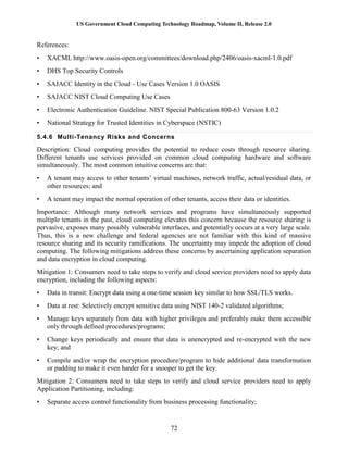 US Government Cloud Computing Technology Roadmap, Volume II, Release 2.0
72
References:
• XACML http://www.oasis-open.org/committees/download.php/2406/oasis-xacml-1.0.pdf
• DHS Top Security Controls
• SAJACC Identity in the Cloud - Use Cases Version 1.0 OASIS
• SAJACC NIST Cloud Computing Use Cases
• Electronic Authentication Guideline. NIST Special Publication 800-63 Version 1.0.2
• National Strategy for Trusted Identities in Cyberspace (NSTIC)
5.4.6 Multi-Tenancy Risks and Concerns
Description: Cloud computing provides the potential to reduce costs through resource sharing.
Different tenants use services provided on common cloud computing hardware and software
simultaneously. The most common intuitive concerns are that:
• A tenant may access to other tenants’ virtual machines, network traffic, actual/residual data, or
other resources; and
• A tenant may impact the normal operation of other tenants, access their data or identities.
Importance: Although many network services and programs have simultaneously supported
multiple tenants in the past, cloud computing elevates this concern because the resource sharing is
pervasive, exposes many possibly vulnerable interfaces, and potentially occurs at a very large scale.
Thus, this is a new challenge and federal agencies are not familiar with this kind of massive
resource sharing and its security ramifications. The uncertainty may impede the adoption of cloud
computing. The following mitigations address these concerns by ascertaining application separation
and data encryption in cloud computing.
Mitigation 1: Consumers need to take steps to verify and cloud service providers need to apply data
encryption, including the following aspects:
• Data in transit: Encrypt data using a one-time session key similar to how SSL/TLS works.
• Data at rest: Selectively encrypt sensitive data using NIST 140-2 validated algorithms;
• Manage keys separately from data with higher privileges and preferably make them accessible
only through defined procedures/programs;
• Change keys periodically and ensure that data is unencrypted and re-encrypted with the new
key; and
• Compile and/or wrap the encryption procedure/program to hide additional data transformation
or padding to make it even harder for a snooper to get the key.
Mitigation 2: Consumers need to take steps to verify and cloud service providers need to apply
Application Partitioning, including:
• Separate access control functionality from business processing functionality;
 
